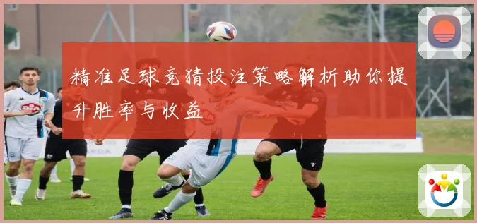 精准足球竞猜投注策略解析助你提升胜率与收益