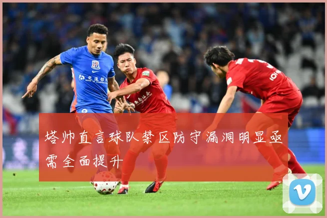 塔帅直言球队禁区防守漏洞明显亟需全面提升