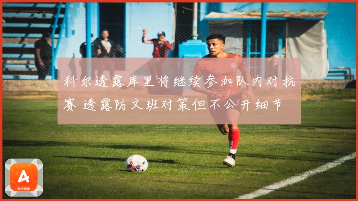 科尔透露库里将继续参加队内对抗赛 透露防文班对策但不公开细节