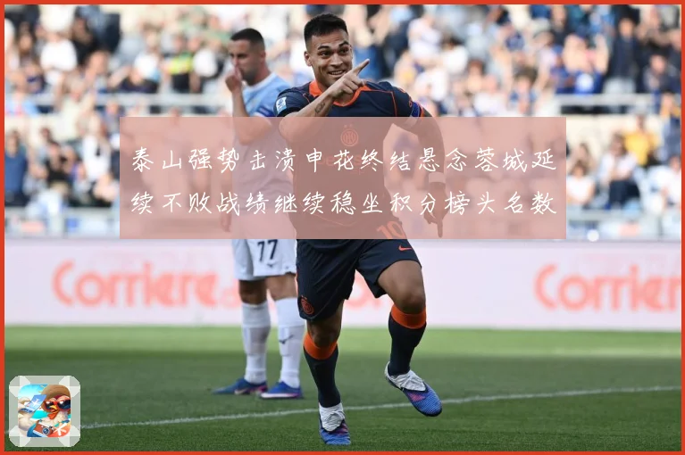 泰山强势击溃申花终结悬念蓉城延续不败战绩继续稳坐积分榜头名数据研判