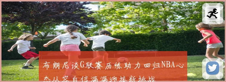 布朗尼谈G联赛历练助力回归NBA心态从容自信满满迎接新挑战