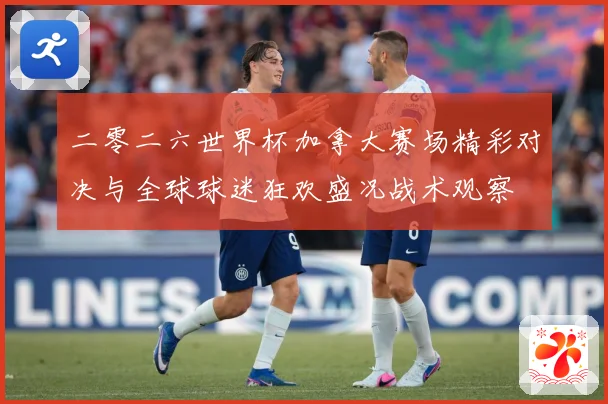 二零二六世界杯加拿大赛场精彩对决与全球球迷狂欢盛况战术观察
