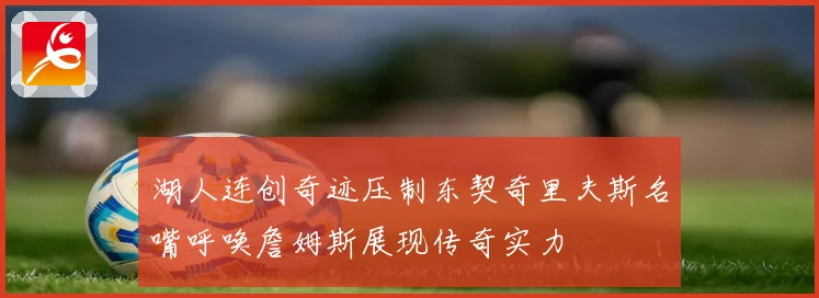 湖人连创奇迹压制东契奇里夫斯名嘴呼唤詹姆斯展现传奇实力