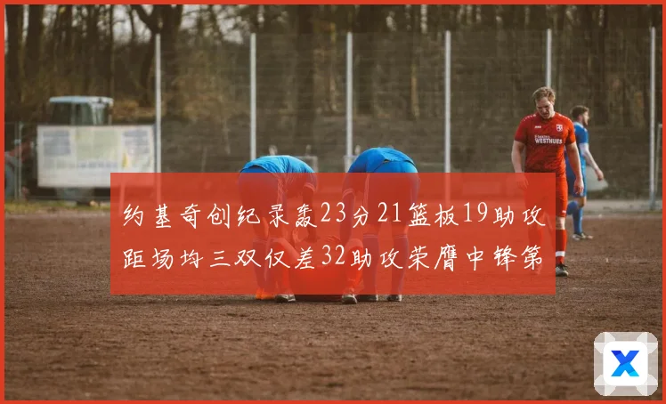 约基奇创纪录轰23分21篮板19助攻距场均三双仅差32助攻荣膺中锋第一