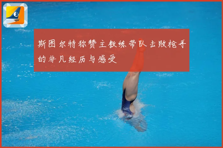 斯图尔特称赞主教练带队击败枪手的非凡经历与感受