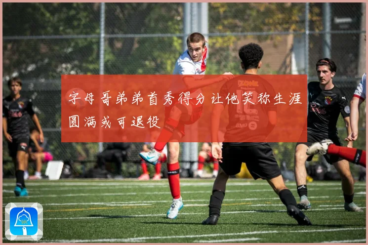 字母哥弟弟首秀得分让他笑称生涯圆满或可退役