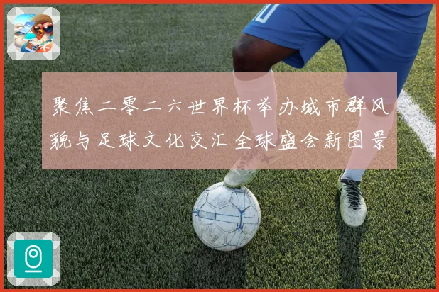 聚焦二零二六世界杯举办城市群风貌与足球文化交汇全球盛会新图景