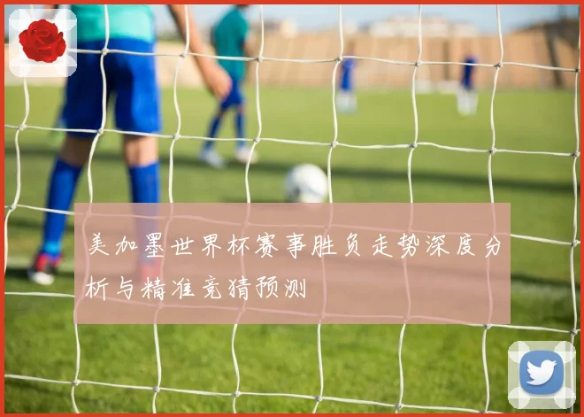 美加墨世界杯赛事胜负走势深度分析与精准竞猜预测