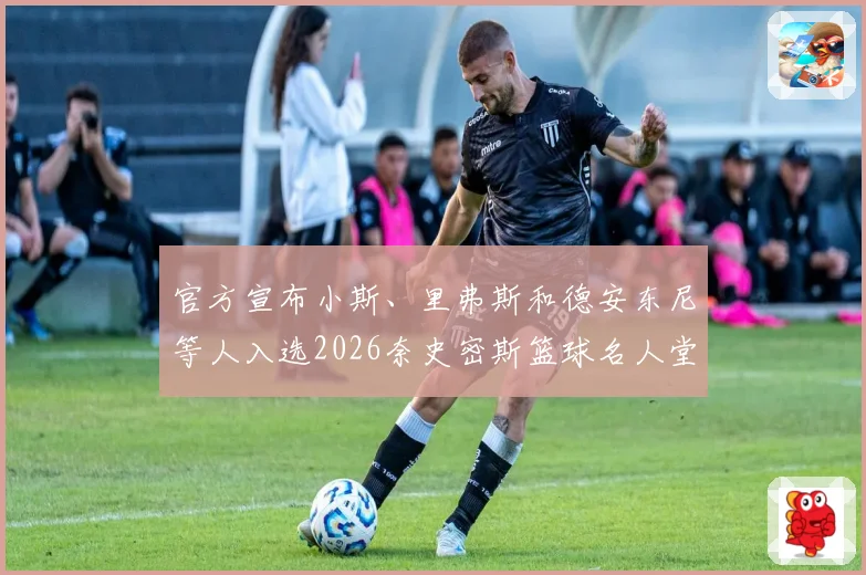 官方宣布小斯、里弗斯和德安东尼等人入选2026奈史密斯篮球名人堂