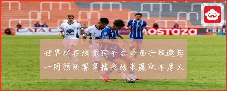 世界杯在线竞猜平台全面升级邀您一同预测赛事精彩结果赢取丰厚大奖