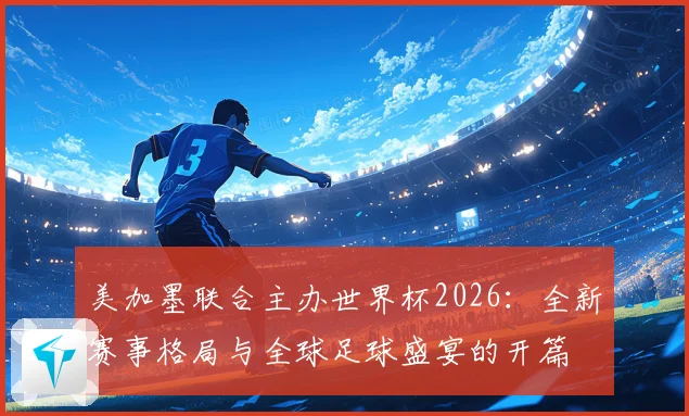 美加墨联合主办世界杯2026：全新赛事格局与全球足球盛宴的开篇