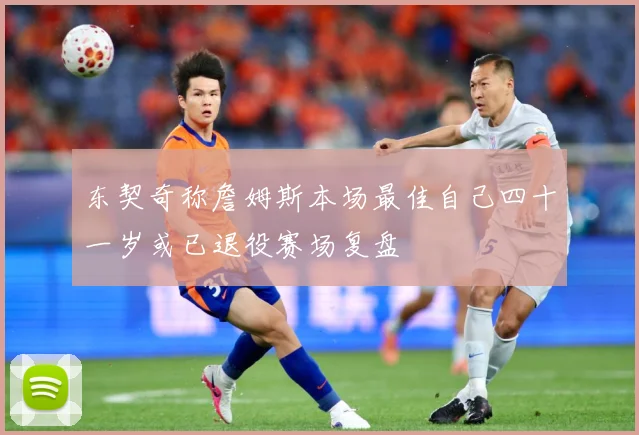 东契奇称詹姆斯本场最佳自己四十一岁或已退役赛场复盘