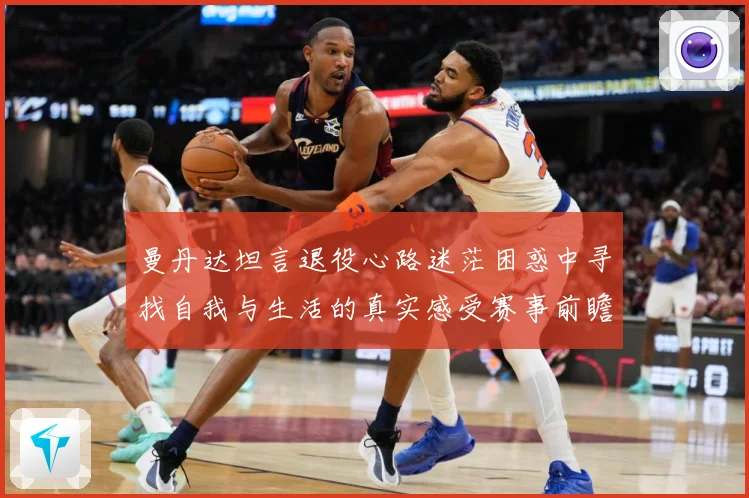 曼丹达坦言退役心路迷茫困惑中寻找自我与生活的真实感受赛事前瞻