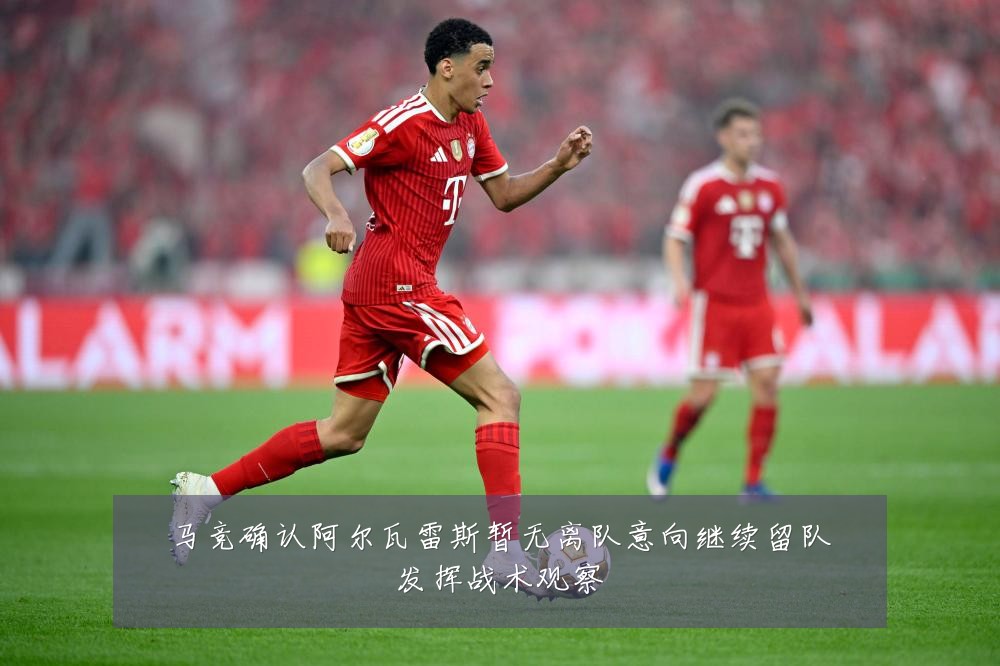 马竞确认阿尔瓦雷斯暂无离队意向继续留队发挥战术观察