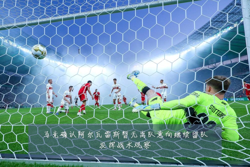马竞确认阿尔瓦雷斯暂无离队意向继续留队发挥战术观察